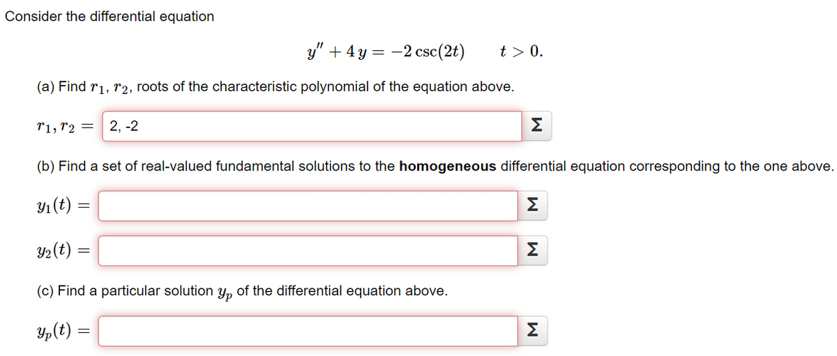 Consider the differential equation
y" + 4y = -2 csc(2t) t> 0.
(a) Find 1, 2, roots of the characteristic polynomial of the equation above.
T1, T2 2,-2
Σ
(b) Find a set of real-valued fundamental solutions to the homogeneous differential equation corresponding to the one above.
y₁ (t) =
Y₂(t) =
(c) Find a particular solution yp of the differential equation above.
yp (t) =
M
M
M