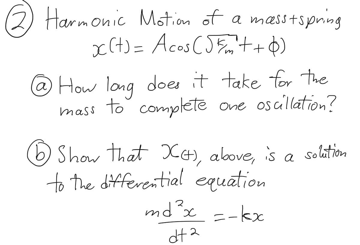 22 Harmonic
Motion of a masstspring
x(+) = Acos (5km²++6)
@ How long does it take for the
mass to complete one oscillation?
1) Show that XH), above, is a solution
to the differential equation
md²x =-kx
dta