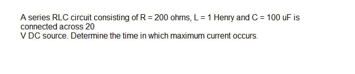 A series RLC circuit consisting of R = 200 ohms, L= 1 Henry and C = 100 uF is
connected across 20
V DC source. Determine the time in which maximum current occurs.
