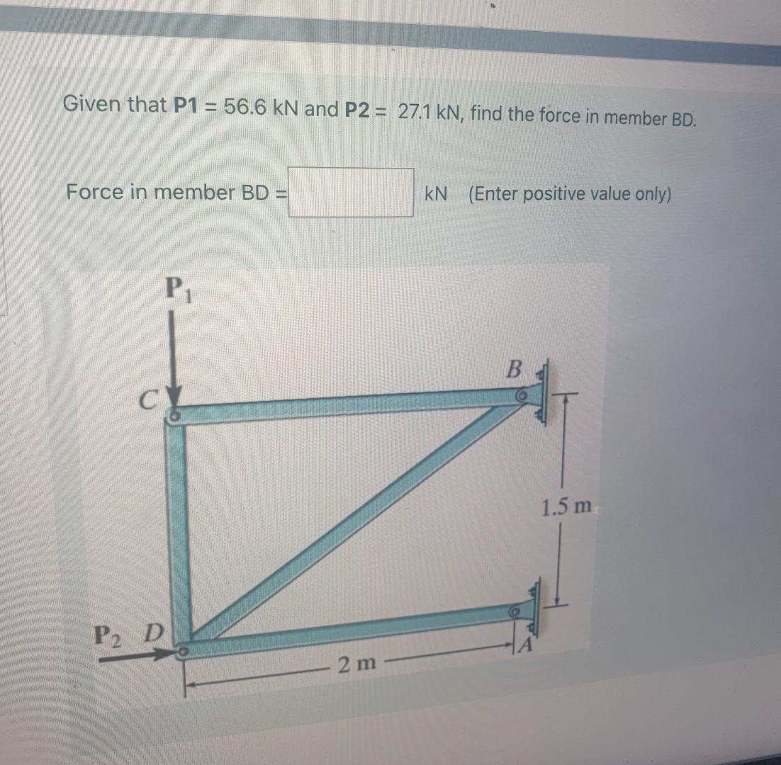 Given that P1 = 56.6 kN and P2 = 27.1 kN, find the force in member BD.
Force in member BD =
P₁
CY
P2 D
- 2 m
kN (Enter positive value only)
B
1.5 m