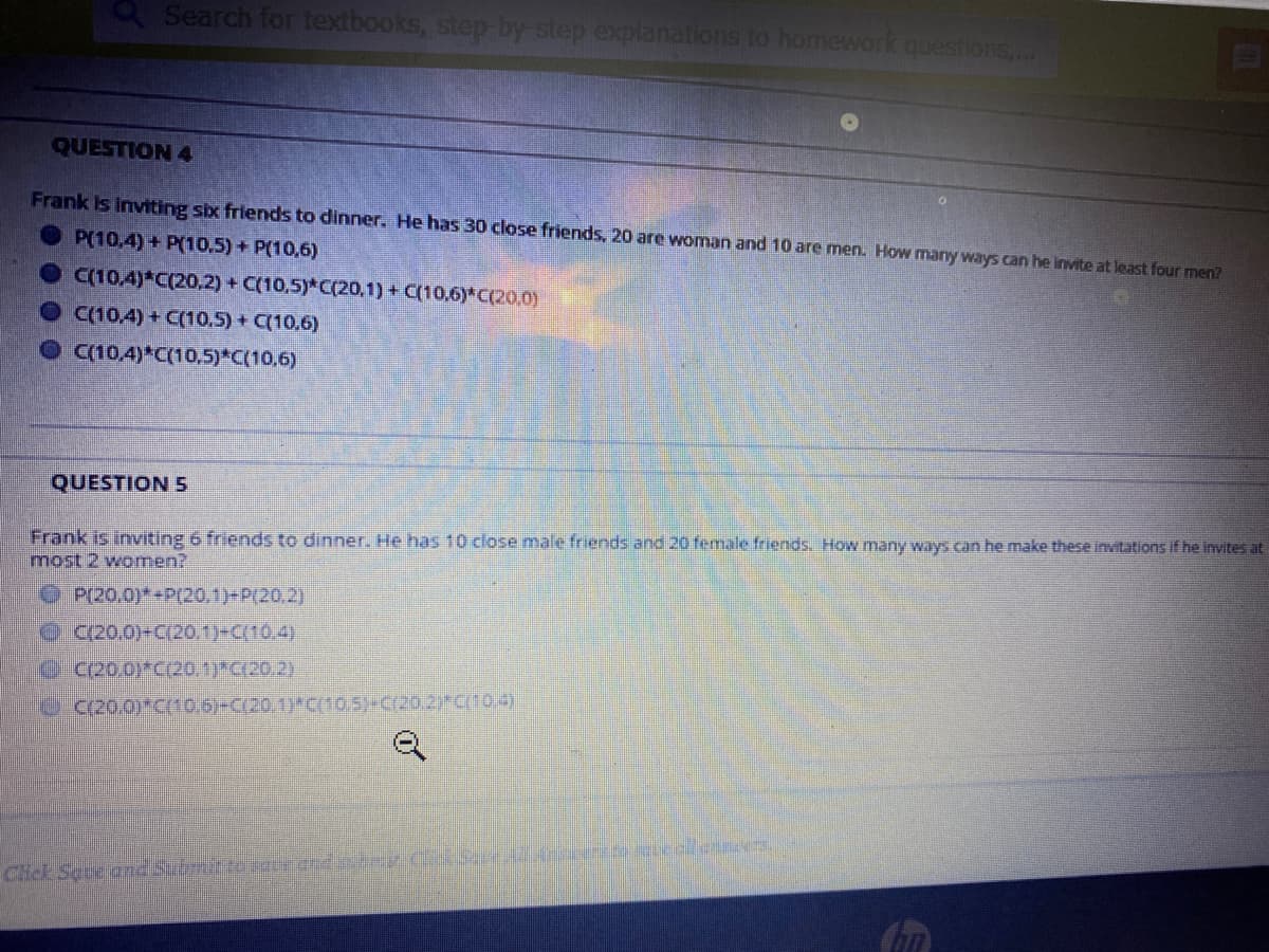 QSearch for textbooks, step by step explanations to homework questions,..
QUESTION 4
Frank Is inviting six friends to dinner. He has 30 close friends, 20 are woman and 10 are men. How many ways can he invite at least four men?
O P(10,4) + P(10,5) + P(10,6)
C(10,4) C(20,2) + C(10,5)*C(20,1) + C(10,6)*C(20,0)
C(10,4) + C(10.5) + C(10,6)
O 10.4)*C(10,5)*C(10,6)
QUESTION 5
Frank is inviting 6 friends to dinner. He has 10 close male friends and 20 female friends. How many ways can he make these invitations if he invites at
most 2 women?
OP(20.0)*+P(20.1)-P(20.2)
C/20.0)-C(20.1)=C{10,4)
C C200)*C20.1)*C(20 2)
C/20.0)*C(10.6)-C(20 1)"C(10,5)y-C20.2) CT0,4)
Chick Seve and Submte e cnd .dar eallennces.
of
