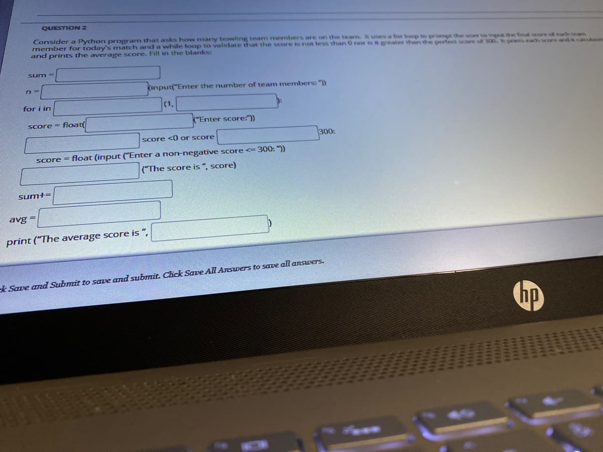 QUESTION 2
Consider a Python program that asks how many bowling team members are on the tearm. It uses a for loop to prompt the user to input the final score of each team
member for today's match and a while loop to validate that the score is not less than O nor is it greater than the perfect score of 300. It prints each score and it calculstes
and prints the average score. Fill in the blanks:
sum =
kinputt"Enter the number of team members: "))
for i in
- float
k"Enter score:"))
Score =
Score <0 or score
300:
Score = float (input ("Enter a non-negative score <= 300: "))
("The score is “, score)
sum+=
avg =
print ("The average score is ",
k Save and Submit to save and subTmit. Click Save All Answers to save all answers.
141t
H
