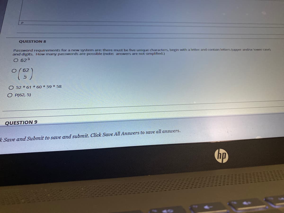 QUESTION 8
Password requirements for a new system are: there must be five unique characters, begin with a letter and contain letters (upper and/or lower case)
and digits. How many passwords are possible (note: answers are not simplified.)
O 625
O( 62
O 52 * 61 * 60 * 59 * 58
O P(62, 5)
QUESTION 9
Save and Submit to save and submit. Click Save All Answers to save all answers.
