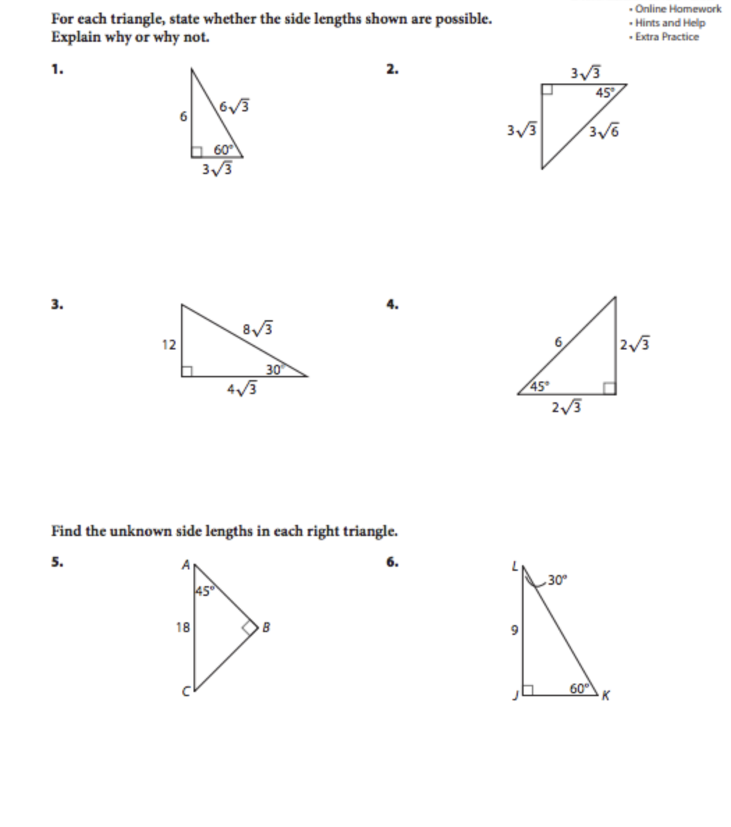 For each triangle, state whether the side lengths shown are possible.
Explain why or why not.
- Online Homework
- Hints and Help
· Extra Practice
1.
3/3
45
6V3
6
h 60°
3/3
3.
4.
8/3
12
6.
30
4/3
45
2/3
Find the unknown side lengths in each right triangle.
5.
6.
30
45
18
60°
K
2.
