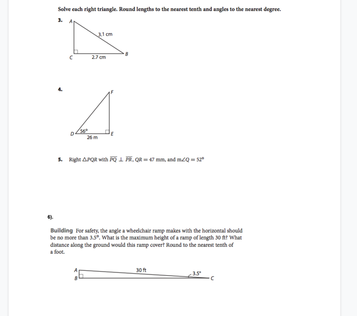 Solve each right triangle. Round lengths to the nearest tenth and angles to the nearest degree.
3. А
3.1 cm
B
2.7 cm
4.
56°
26 m
5. Right APQR with PQ 1 PR, QR= 47 mm, and mZQ = 52°
6).
Building For safety, the angle a wheelchair ramp makes with the horizontal should
be no more than 3.5°. What is the maximum height of a ramp of length 30 ft? What
distance along the ground would this ramp cover? Round to the nearest tenth of
a foot.
A
30 ft
3.5°
