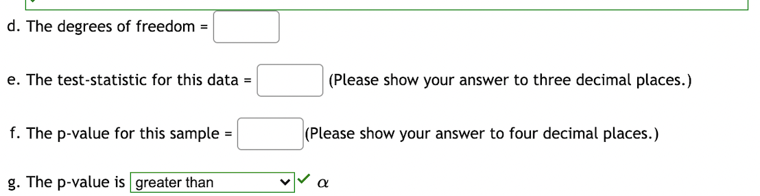 d. The degrees of freedom =
e. The test-statistic for this data =
(Please show your answer to three decimal places.)
f. The p-value for this sample
(Please show your answer to four decimal places.)
%3D
g. The p-value is greater than
