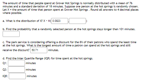 The amount of time that people spend at Grover Hot Springs is normally distributed with a mean of 76
minutes and a standard deviation of 18 minutes. Suppose one person at the hot springs is randomly chosen.
Let X = the amount of time that person spent at Grover Hot Springs . Round all answers to 4 decimal places
where possible.
a. What is the distribution of X2 X - N 0.0823
b. Find the probability that a randomly selected person at the hot springs stays longer then 101 minutes.
c. The park service is considering offering a discount for the 8% of their patrons who spend the least time
at the hot springs. What is the longest amount of time a patron can spend at the hot springs and still
receive the discount? 50.71
minutes.
d. Find the Inter Quartile Range (IQR) for time spent at the hot springs.
Q1:
minutes
Q3:
minutes
IQR:
minutes
