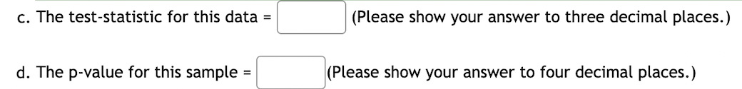 c. The test-statistic for this data =
(Please show your answer to three decimal places.)
d. The p-value for this sample
(Please show your answer to four decimal places.)
=
