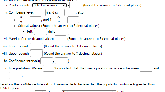 iv. Point estimate: (Select an answer
(Round the answer to 3 decimal places)
v. Confidence level
% and a =
also
a
and 1
2
o Critical values: (Round the answer to 3 decimal places)
• left-
right=
vi. Margin of error (if applicable):
(Round the answer to 3 decimal places)
vii. Lower bound:
(Round the answer to 3 decimal places)
viii. Upper bound:
(Round the answer to 3 decimal places)
ix. Confidence interval:(
x. Interpretation: We are
% confident that the true population variance is between
and
Based on the confidence interval, is it reasonable to believe that the population variance is greater than
1.44? Explain.
Cal
