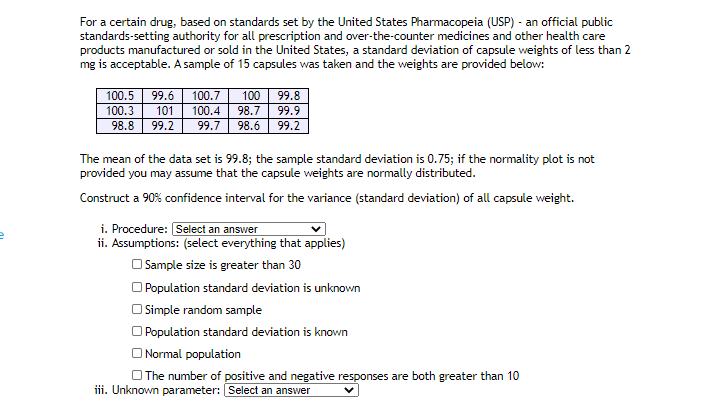 For a certain drug, based on standards set by the United States Pharmacopeia (USP) - an official public
standards-setting authority for all prescription and over-the-counter medicines and other health care
products manufactured or sold in the United States, a standard deviation of capsule weights of less than 2
mg is acceptable. A sample of 15 capsules was taken and the weights are provided below:
100.5
99.6
100.7
100
99.8
100.3
101
100.4
98.7
99.9
98.8
99.2
99.7
98.6
99.2
The mean of the data set is 99.8; the sample standard deviation is 0.75; if the normality plot is not
provided you may assume that the capsule weights are normally distributed.
Construct a 90% confidence interval for the variance (standard deviation) of all capsule weight.
i. Procedure: Select an answer
ii. Assumptions: (select everything that applies)
O Sample size is greater than 30
O Population standard deviation is unknown
O Simple random sample
O Population standard deviation is known
O Normal population
O The number of positive and negative responses are both greater than 10
iii. Unknown parameter: Select an answer
