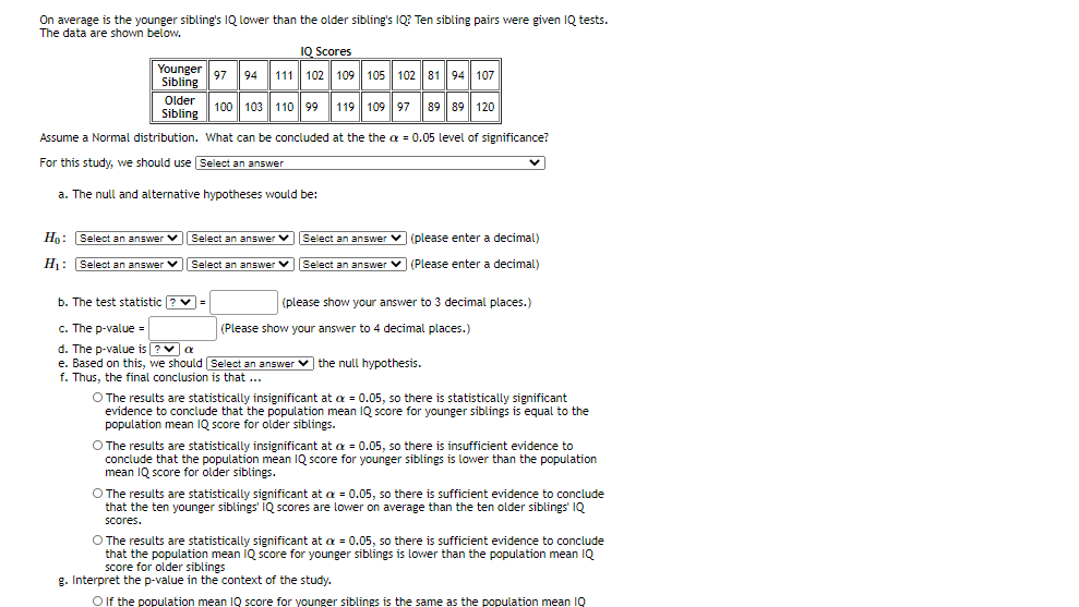 On average is the younger sibling's IQ lower than the older sibling's IQ? Ten sibling pairs were given IQ tests.
The data are shown below.
IQ Scores
Younger
111 102 109 | 105 102 81 94 107
97
94
Sibling
Older
100 103 110 99 119 109 97
89 89| 120
Sibling
Assume a Normal distribution. What can be concluded at the the a = 0.05 level of significance?
For this study, we should use Select an answer
a. The null and alternative hypotheses would be:
Ho: Select an answer v Select an answer V Select an answer v (please enter a decimal)
H1: Select an answer v Select an answer VSelect an answer v (Please enter a decimal)
b. The test statistic ? v=
(please show your answer to 3 decimal places.)
c. The p-value =
(Please show your answer to 4 decimal places.)
d. The p-value is ?va
e. Based on this, we should Select an answer v the null hypothesis.
f. Thus, the final conclusion is that
..
O The results are statistically insignificant at a = 0.05, so there is statistically significant
evidence to conclude that the population mean 1Q score for younger siblings is equal to the
population mean IQ score for older siblings.
O The results are statistically insignificant at a = 0.05, so there is insufficient evidence to
conclude that the population mean IQ score for younger siblings is lower than the population
mean IQ score for older siblings.
O The results are statistically significant at a = 0.05, so there is sufficient evidence to conclude
that the ten younger siblings' IQ scores are lower on average than the ten older siblings' IQ
Scores.
O The results are statistically significant at a = 0.05, so there is sufficient evidence to conclude
that the population mean IQ score for younger siblings is lower than the population mean IQ
score for older siblings
g. Interpret the p-value in the context of the study.
O If the population mean IQ score for younger siblings is the same as the population mean IQ
