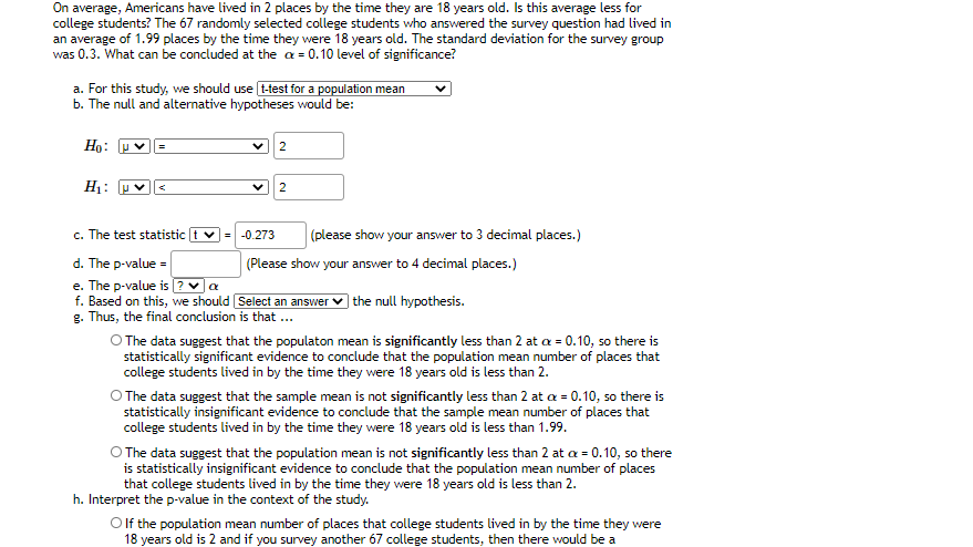 On average, Americans have lived in 2 places by the time they are 18 years old. Is this average less for
college students? The 67 randomly selected college students who answered the survey question had lived in
an average of 1.99 places by the time they were 18 years old. The standard deviation for the survey group
was 0.3. What can be concluded at the a = 0.10 level of significance?
a. For this study, we should use t-test for a population mean
b. The null and alternative hypotheses would be:
Họ: U
2
H1: u
2
c. The test statistic
-0.273
(please show your answer to 3 decimal places.)
d. The p-value =
e. The p-value is ? va
f. Based on this, we should Select an answer
g. Thus, the final conclusion is that ...
(Please show your answer to 4 decimal places.)
) the null hypothesis.
O The data suggest that the populaton mean is significantly less than 2 at a = 0.10, so there is
statistically significant evidence to conclude that the population mean number of places that
college students lived in by the time they were 18 years old is less than 2.
O The data suggest that the sample mean is not significantly less than 2 at a = 0.10, so there is
statistically insignificant evidence to conclude that the sample mean number of places that
college students lived in by the time they were 18 years old is less than 1.99.
O The data suggest that the population mean is not significantly less than 2 at a = 0.10, so there
is statistically insignificant evidence to conclude that the population mean number of places
that college students lived in by the time they were 18 years old is less than 2.
h. Interpret the p-value in the context of the study.
Olf the population mean number of places that college students lived in by the time they were
18 years old is 2 and if you survey another 67 college students, then there would be a
