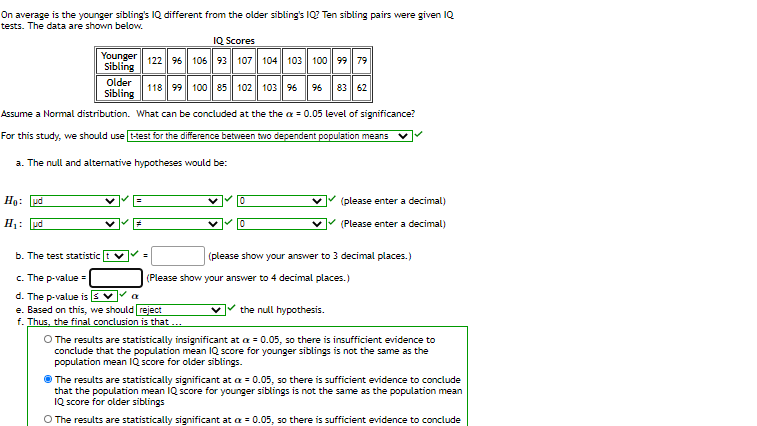 On average is the younger sibling's IQ different from the older sibling's IQ? Ten sibling pairs were given IQ
tests. The data are shown below.
IQ Scores
Younger
Sibling
122 96 106 93 107 104 103 100 99 79
Older
118 99 100 85 102| 103 96
96
83 62
Sibling
Assume a Normal distribution. What can be concluded at the the a = 0.05 level of significance?
For this study, we should use t-test for the difference between two dependent population means
a. The null and altemative hypotheses would be:
Hạ: pd
(please enter a decimal)
H1: ud
(Please enter a decimal)
b. The test statistic
(please show your answer to 3 decimal places. )
c. The p-value =
d. The p-value is
e. Based on this, we should reject
f. Thus, the final conclusion is that ..
(Please show your answer to 4 decimal places.)
the null hypothesis.
O The results are statistically insignificant at a = 0.05, so there is insufficient evidence to
conclude that the population mean IQ score for younger siblings is not the same as the
population mean IQ score for older siblings.
The results are statistically significant at a = 0.05, so there is sufficient evidence to conclude
that the population mean IQ score for younger siblings is not the same as the population mean
IQ score for older siblings
O The results are statistically significant at a = 0.05, so there is sufficient evidence to conclude
