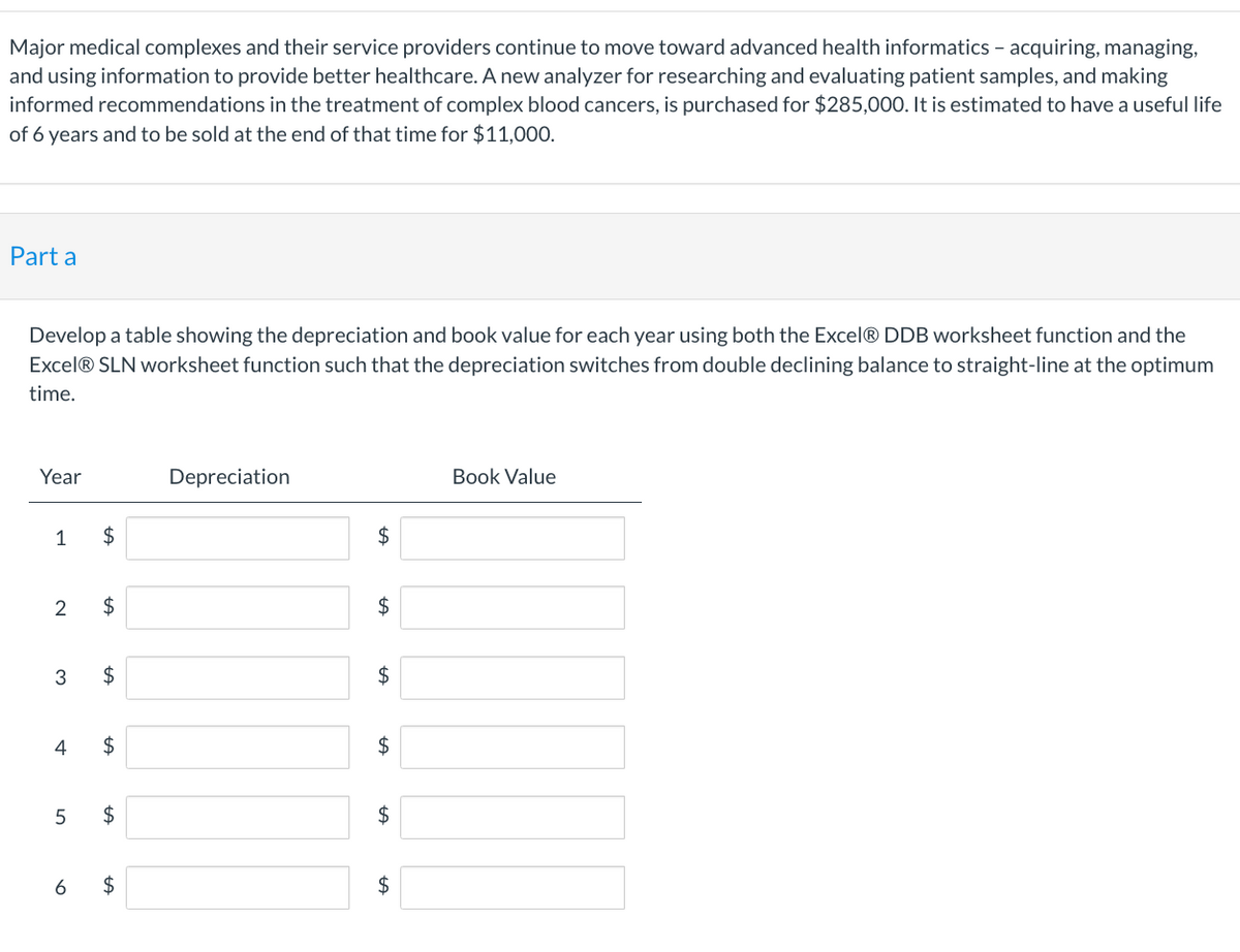 Major medical complexes and their service providers continue to move toward advanced health informatics - acquiring, managing,
and using information to provide better healthcare. A new analyzer for researching and evaluating patient samples, and making
informed recommendations in the treatment of complex blood cancers, is purchased for $285,000. It is estimated to have a useful life
of 6 years and to be sold at the end of that time for $11,000.
Part a
Develop a table showing the depreciation and book value for each year using both the Excel® DDB worksheet function and the
Excel® SLN worksheet function such that the depreciation switches from double declining balance to straight-line at the optimum
time.
Year
1
2
3
4
5
$
$
$
$
tA
$
6 $
Depreciation
$
$
$
tA
$
$
tA
$
Book Value