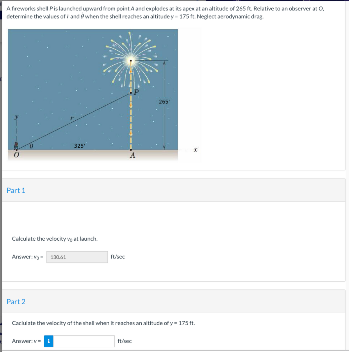 A fireworks shell P is launched upward from point A and explodes at its apex at an altitude of 265 ft. Relative to an observer at O,
determine the values of i and when the shell reaches an altitude y = 175 ft. Neglect aerodynamic drag.
Part 1
Calculate the velocity vo at launch.
Answer: Vo =
Part 2
325'
130.61
Answer: v= i
ft/sec
A
265'
Caclulate the velocity of the shell when it reaches an altitude of y = 175 ft.
ft/sec
·x