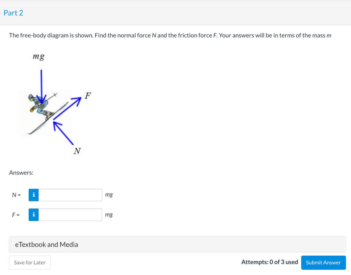 Part 2
The free-body diagram is shown. Find the normal force N and the friction force F. Your answers will be in terms of the mass m
Answers:
N =
mg
F=
i
i
N
eTextbook and Media
Save for Later
F
mg
mg
Attempts: 0 of 3 used
Submit Answer