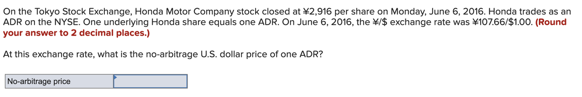 On the Tokyo Stock Exchange, Honda Motor Company stock closed at ¥2,916 per share on Monday, June 6, 2016. Honda trades as an
ADR on the NYSE. One underlying Honda share equals one ADR. On June 6, 2016, the ¥/$ exchange rate was ¥107.66/$1.00. (Round
your answer to 2 decimal places.)
At this exchange rate, what is the no-arbitrage U.S. dollar price of one ADR?
No-arbitrage price