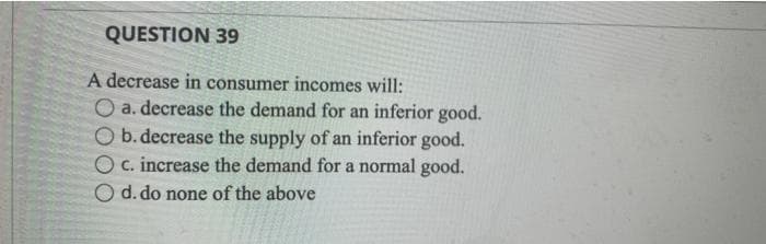 QUESTION 39
A decrease in consumer incomes will:
O a. decrease the demand for an inferior good.
O b. decrease the supply of an inferior good.
O c. increase the demand for a normal good.
d. do none of the above