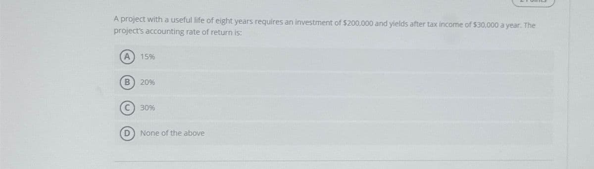 A project with a useful life of eight years requires an investment of $200,000 and yields after tax income of $30,000 a year. The
project's accounting rate of return is:
B
D
15%
20%
30%
None of the above