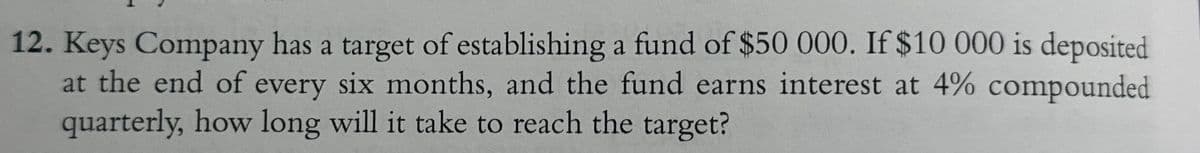12. Keys Company has a target of establishing a fund of $50 000. If $10 000 is deposited
at the end of every six months, and the fund earns interest at 4% compounded
quarterly, how long will it take to reach the target?