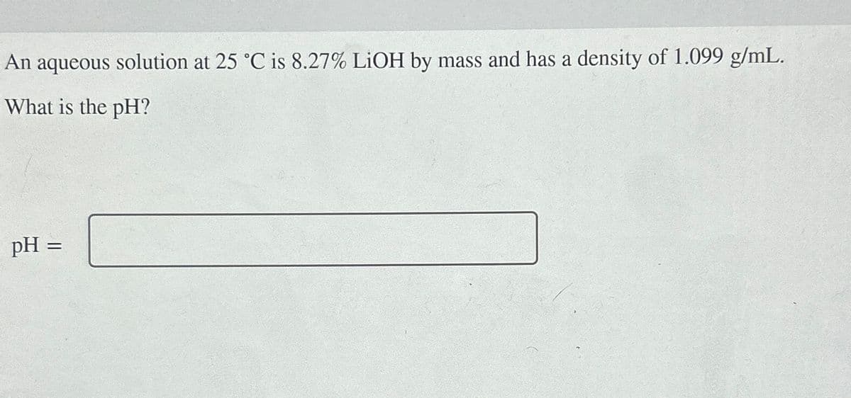 An aqueous
What is the pH?
solution at 25 °C is 8.27% LiOH by mass and has a density of 1.099 g/mL.
pH =