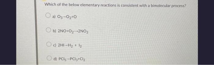 Which of the below elementary reactions is consistent with a bimolecular process?
a) 03-0₂+0
Ob) 2NO+O₂-2NO₂
Oc) 2H1-H₂ + 1₂
d) PCI5-PCl3+ Cl₂