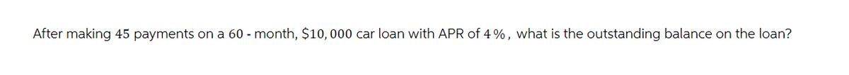 After making 45 payments on a 60 - month, $10,000 car loan with APR of 4%, what is the outstanding balance on the loan?