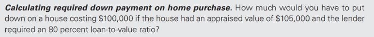 Calculating required down payment on home purchase. How much would you have to put
down on a house costing $100,000 if the house had an appraised value of $105,000 and the lender
required an 80 percent loan-to-value ratio?