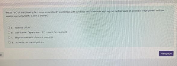 Which TWO of the following tactors are associated by economists with coluntries mit achieve stiong long-nun performance on both real wage growth and low
verage unemployment? Select 2 anewen
Da Inclusive unions
O. Well funded Departments of Economic Development
Oc High endowments of natural resources
Da Active labour market policies
Next page
