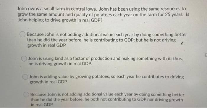 John owns a small farm in central lowa. John has been using the same resources to
grow the same amount and quality of potatoes each year on the farm for 25 years. Is
John helping to drive growth in real GDP?
Because John is not adding additional value each year by doing something better
than he did the year before, he is contributing to GDP; but he is not driving
growth in real GDP.
John is using land as a factor of production and making something with it; thus,
he is driving growth in real GDP.
John is adding value by growing potatoes, so each year he contributes to driving
growth in real GDP.
Because John is not adding additional value each year by doing something better
than he did the year before, he both not contributing to GDP nor driving growth
in real GDP.
