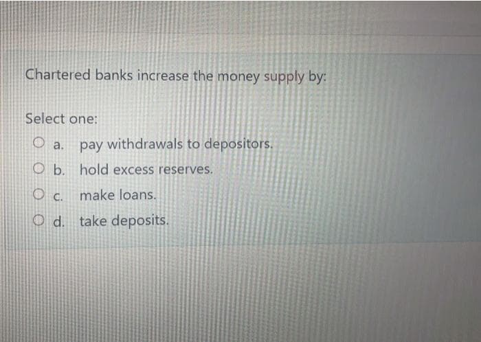 Chartered banks increase the money supply by:
Select one:
pay withdrawals to depositors.
O a.
O b. hold excess reserves.
O c. make loans.
Od. take deposits.
