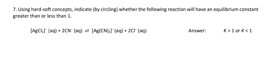 7. Using hard-soft concepts, indicate (by circling) whether the following reaction will have an equilibrium constant
greater than or less than 1.
[AgCl₂] (aq) + 2CN- (aq) [Ag(CN)₂] (aq) + 2Cl(aq)
Answer:
K> 1 or K< 1