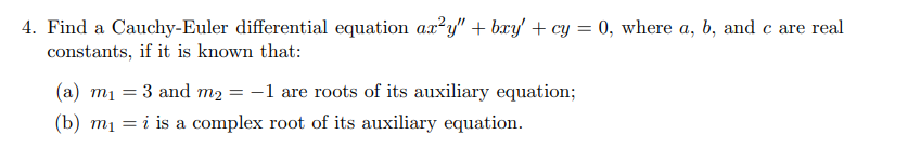 4. Find a Cauchy-Euler differential equation ax²y" + bxy' + cy = 0, where a, b, and c are real
constants, if it is known that:
(a) m1 = 3 and m2 = -1 are roots of its auxiliary equation;
(b) mị = i is a complex root of its auxiliary equation.
%3D
