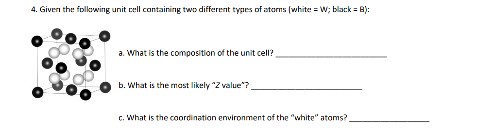 4. Given the following unit cell containing two different types of atoms (white = W; black = B):
a. What is the composition of the unit cell?
b. What is the most likely "Z value"?
c. What is the coordination environment of the "white" atoms?