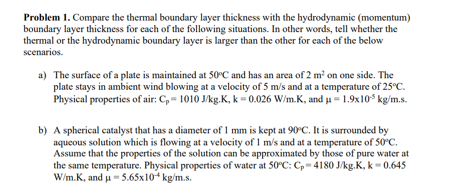 Problem 1. Compare the thermal boundary layer thickness with the hydrodynamic (momentum)
boundary layer thickness for each of the following situations. In other words, tell whether the
thermal or the hydrodynamic boundary layer is larger than the other for each of the below
scenarios.
a) The surface of a plate is maintained at 50°C and has an area of 2 m² on one side. The
plate stays in ambient wind blowing at a velocity of 5 m/s and at a temperature of 25°C.
Physical properties of air: Cp 1010 J/kg.K, k = 0.026 W/m.K, and μ = 1.9x105 kg/m.s.
b) A spherical catalyst that has a diameter of 1 mm is kept at 90°C. It is surrounded by
aqueous solution which is flowing at a velocity of 1 m/s and at a temperature of 50°C.
Assume that the properties of the solution can be approximated by those of pure water at
the same temperature. Physical properties of water at 50°C: Cp=4180 J/kg.K, k = 0.645
W/m.K, and μ = 5.65x10-4 kg/m.s.