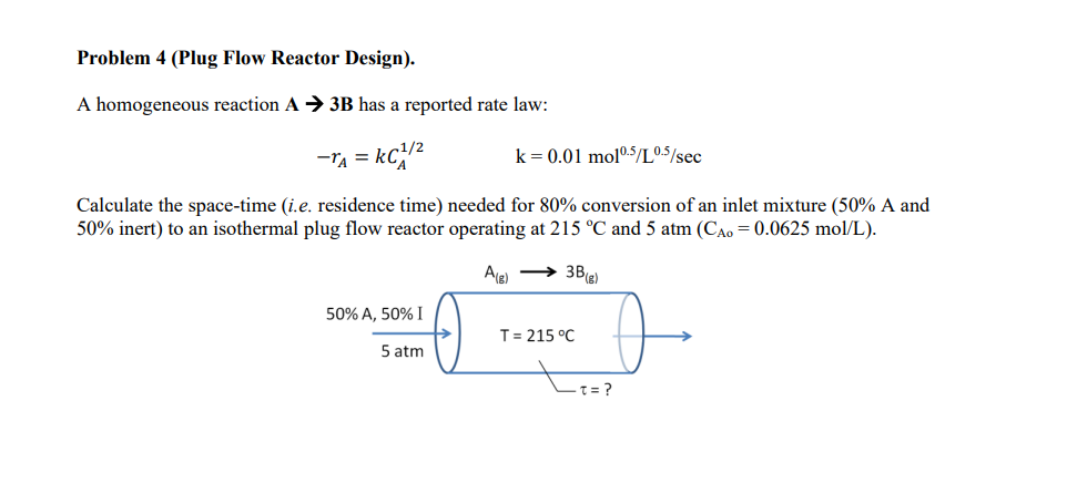 Problem 4 (Plug Flow Reactor Design).
A homogeneous reaction A→ 3B has a reported rate law:
kC1/²
-TA =
Calculate the space-time (i.e. residence time) needed for 80% conversion of an inlet mixture (50% A and
50% inert) to an isothermal plug flow reactor operating at 215 °C and 5 atm (CAO = 0.0625 mol/L).
A(g) →→→ 3B (g)
50% A, 50% I
5 atm
k = 0.01 mol0.5/L0.5/sec
0
T= 215 °C
-T=?