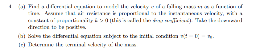 4. (a) Find a differential equation to model the velocity v of a falling mass m as a function of
time. Assume that air resistance is proportional to the instantaneous velocity, with a
constant of proportionality k > 0 (this is called the drag coefficient). Take the downward
direction to be positive.
(b) Solve the differential equation subject to the initial condition v(t = 0) = vo.
(c) Determine the terminal velocity of the mass.
