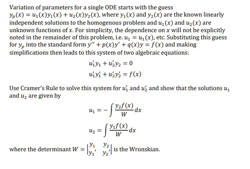 Variation of parameters for a single ODE starts with the guess
Yp (x) = u1 (x)y1 (x) + u2(x)y2(x), where y, (x) and y2 (x) are the known linearly
independent solutions to the homogenous problem and u, (x) and u2(x) are
unknown functions of x. For simplicity, the dependence on x will not be explicitly
noted in the remainder of this problem, i.e. u1 = u1 (x), etc. Substituting this guess
for y, into the standard form y" + p(x)y' + q(x)y = f(x) and making
simplifications then leads to this system of two algebraic equations:
uiy1 + u½y2 = 0
uiyi + uży2 = f (x)
Use Cramer's Rule to solve this system for u and uz and show that the solutions u
and uz are given by
Y2f (x)
2dx
W
U1
Yıf (x)
Uz
W
Y2
is the Wronskian.
Y2
where the determinant W =
