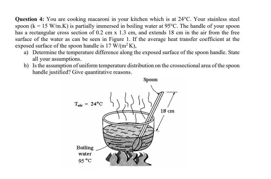 Question 4: You are cooking macaroni in your kitchen which is at 24°C. Your stainless steel
spoon (k = 15 W/m.K) is partially immersed in boiling water at 95°C. The handle of your spoon
has a rectangular cross section of 0.2 cm x 1.3 cm, and extends 18 cm in the air from the free
surface of the water as can be seen in Figure 1. If the average heat transfer coefficient at the
exposed surface of the spoon handle is 17 W/(m²K),
a) Determine the temperature difference along the exposed surface of the spoon handle. State
all your assumptions.
b)
Is the assumption of uniform temperature distribution on the crossectional area of the spoon
handle justified? Give quantitative reasons.
Tair = 24°C
Boiling
water
95 °C
18
Spoon
18 cm