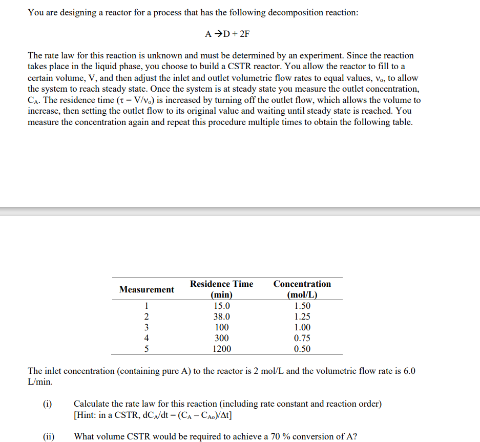 You are designing a reactor for a process that has the following decomposition reaction:
A →D + 2F
The rate law for this reaction is unknown and must be determined by an experiment. Since the reaction
takes place in the liquid phase, you choose to build a CSTR reactor. You allow the reactor to fill to a
certain volume, V, and then adjust the inlet and outlet volumetric flow rates to equal values, vo, to allow
the system to reach steady state. Once the system is at steady state you measure the outlet concentration,
CA. The residence time (t = V/v.) is increased by turning off the outlet flow, which allows the volume to
increase, then setting the outlet flow to its original value and waiting until steady state is reached. You
measure the concentration again and repeat this procedure multiple times to obtain the following table.
Measurement
1
2
(ii)
234 in
3
5
Residence Time
(min)
15.0
38.0
100
300
1200
Concentration
(mol/L)
1.50
1.25
1.00
0.75
0.50
The inlet concentration (containing pure A) to the reactor is 2 mol/L and the volumetric flow rate is 6.0
L/min.
(i)
Calculate the rate law for this reaction (including rate constant and reaction order)
[Hint: in a CSTR, dC₁/dt = (CA - CAo)/At]
What volume CSTR would be required to achieve a 70% conversion of A?