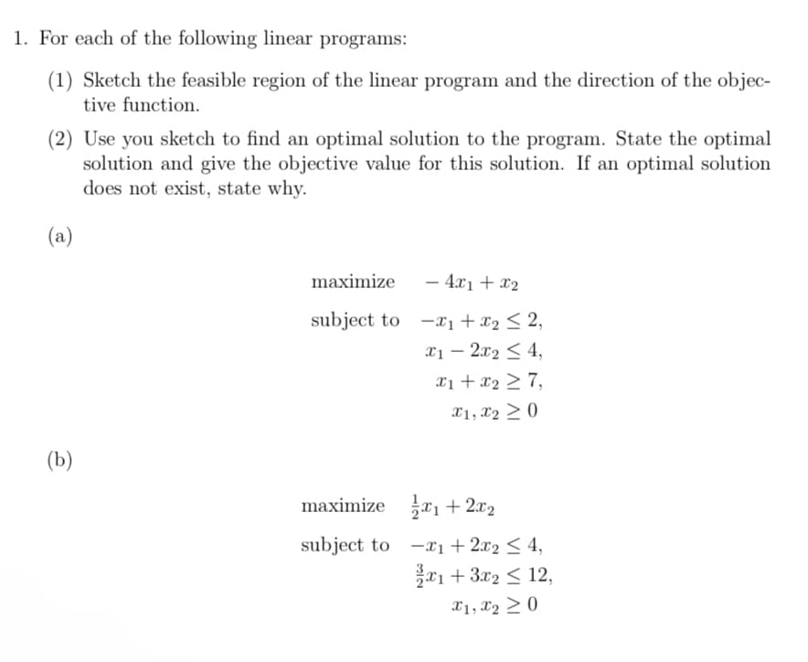 1. For each of the following linear programs:
(1) Sketch the feasible region of the linear program and the direction of the objec-
tive function.
(2) Use you sketch to find an optimal solution to the program. State the optimal
solution and give the objective value for this solution. If an optimal solution
does not exist, state why.
(a)
(b)
maximize
subject to
maximize
subject to
- 4x₁ + x₂
₁ + x₂ ≤ 2,
x1 - 2x₂ ≤ 4,
x₁ + x₂ ≥ 7,
x1, x2 > 0
₁ + 2x₂
-₁ + 2x₂ ≤ 4,
1+ 3x2 ≤ 12,
x1, x₂ > 0