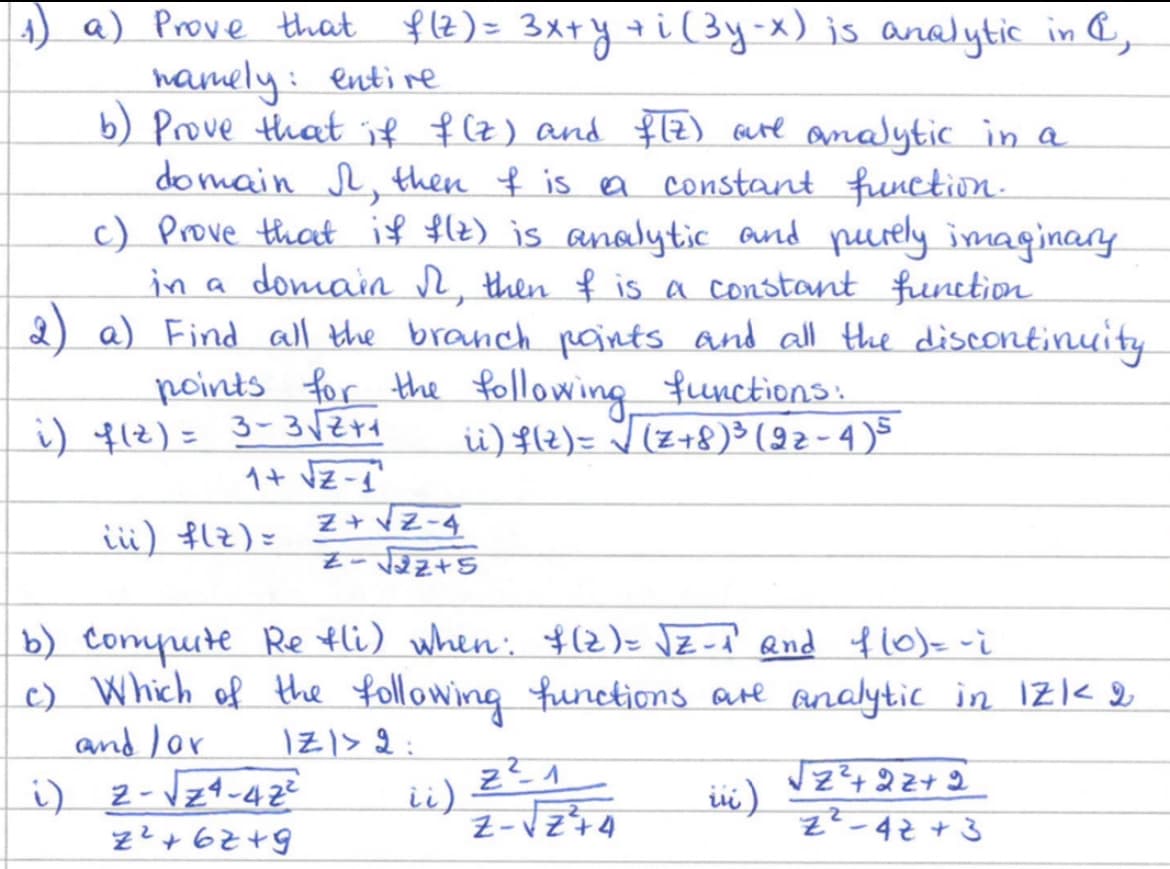 1) a) Prove that f(z) = 3x+y +i (3y-x) is analytic in
namely: entire
b) Prove that if f(z) and f(z) are analytic in a
domain &, then I is a constant function.
c) Prove that if f(z) is analytic and purely imaginary
in a domain №r, then I is a constant function
2) a) Find all the branch points and all the discontinuity
points for the following functions:
ii) f(z) = √ (Z+8) ³ (2z - 4) 5
i) f(z) = 3-3√√√2+1
1+ √Z-1
iii) f(z) =
Z+Z-4
--√√22+5
b) Compute Re fli) when: $(2) = √2-1² and f(0) = -i
c) Which of the following functions are analytic in 1Z1 < 2
and /or
IZI> 2:
i) 2-√√24-42²
iii)
2²+62+9
ii)
2²1
Z-√Z+4
√2²2² +22+2
z2-42 + 3