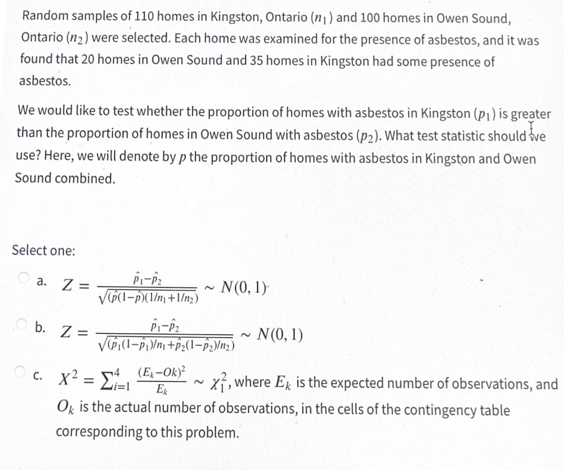 Random samples of 110 homes in Kingston, Ontario (n₁) and 100 homes in Owen Sound,
Ontario (1₂) were selected. Each home was examined for the presence of asbestos, and it was
found that 20 homes in Owen Sound and 35 homes in Kingston had some presence of
asbestos.
We would like to test whether the proportion of homes with asbestos in Kingston (p₁) is greater
than the proportion of homes in Owen Sound with asbestos (p2). What test statistic should we
use? Here, we will denote by p the proportion of homes with asbestos in Kingston and Owen
Sound combined.
Select one:
a. Z =
O b. Z
=
P1-P₂
√p(1-p)(1/n₁+1/m₂)
P1-P₂
N(0, 1)
√(P₁(1¬Â₁)/n₁ +Â₂(1-P₂)/n₂)
(Ek-Ok)²
Ek
~
N(0, 1)
c. X² = ₁=1
Ok is the actual number of observations, in the cells of the contingency table
corresponding to this problem.
X, where Ek is the expected number of observations, and
