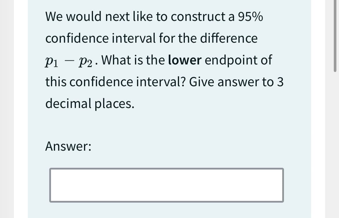 We would next like to construct a 95%
confidence interval for the difference
P₁ P2. What is the lower endpoint of
this confidence interval? Give answer to 3
decimal places.
-
Answer: