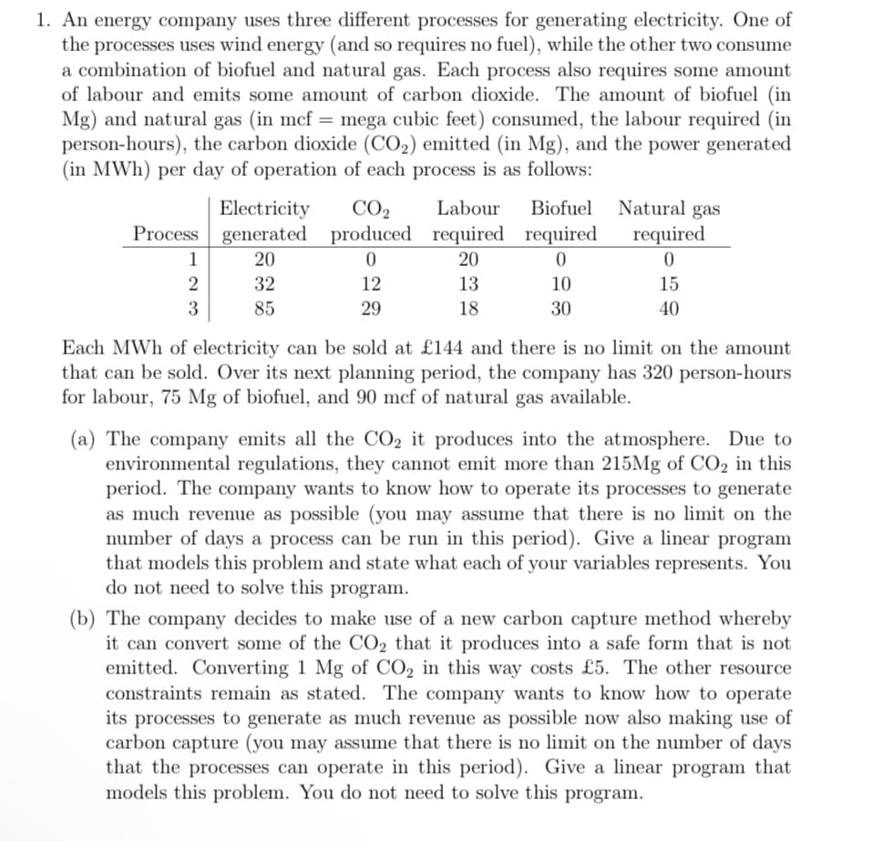 1. An energy company uses three different processes for generating electricity. One of
the processes uses wind energy (and so requires no fuel), while the other two consume
a combination of biofuel and natural gas. Each process also requires some amount
of labour and emits some amount of carbon dioxide. The amount of biofuel (in
Mg) and natural gas (in mcf = mega cubic feet) consumed, the labour required (in
person-hours), the carbon dioxide (CO₂) emitted (in Mg), and the power generated
(in MWh) per day of operation of each process is as follows:
Process
1
2
3
Electricity
generated
20
32
85
CO₂ Labour
produced required
0
20
12
13
29
18
Biofuel
required
0
10
30
Natural gas
required
0
15
40
Each MWh of electricity can be sold at £144 and there is no limit on the amount
that can be sold. Over its next planning period, the company has 320 person-hours
for labour, 75 Mg of biofuel, and 90 mcf of natural gas available.
(a) The company emits all the CO₂ it produces into the atmosphere. Due to
environmental regulations, they cannot emit more than 215Mg of CO₂ in this
period. The company wants to know how to operate its processes to generate
as much revenue as possible (you may assume that there is no limit on the
number of days a process can be run in this period). Give a linear program
that models this problem and state what each of your variables represents. You
do not need to solve this program.
(b) The company decides to make use of a new carbon capture method whereby
it can convert some of the CO₂ that it produces into a safe form that is not
emitted. Converting 1 Mg of CO₂ in this way costs £5. The other resource
constraints remain as stated. The company wants to know how to operate
its processes to generate as much revenue as possible now also making use of
carbon capture (you may assume that there is no limit on the number of days
that the processes can operate in this period). Give a linear program that
models this problem. You do not need to solve this program.