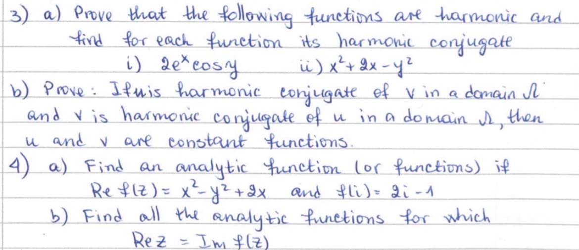 3) a) Prove that the following functions are harmonic and
find for each function its harmonic conjugate.
i) 2e*cosy
ii) x² + 2x - y²
b) Prove: Ifwis harmonic conjugate of V in a domain I
and vis harmonic conjugate of u in a domain I then
u and ✓ are constant functions.
4) a) Find an analytic function (or functions) if
Ref(Z) = x²= y² + 2x and fli) = 2i -1
b) Find all the analytic functions for which
Im f(z)
Rez