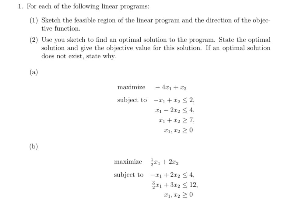 1. For each of the following linear programs:
(1) Sketch the feasible region of the linear program and the direction of the objec-
tive function.
(2) Use you sketch to find an optimal solution to the program. State the optimal
solution and give the objective value for this solution. If an optimal solution
does not exist, state why.
(a)
maximize
- 4x1 + x2
subject to x1 + x2 ≤2,
-x1+x22,
x1-2x2 <4,
x1+x27,
x1, x20
(b)
maximize x1+2x2
subject to -1+2x2 ≤ 4,
x1 + 3x2 <12,
x1, x20