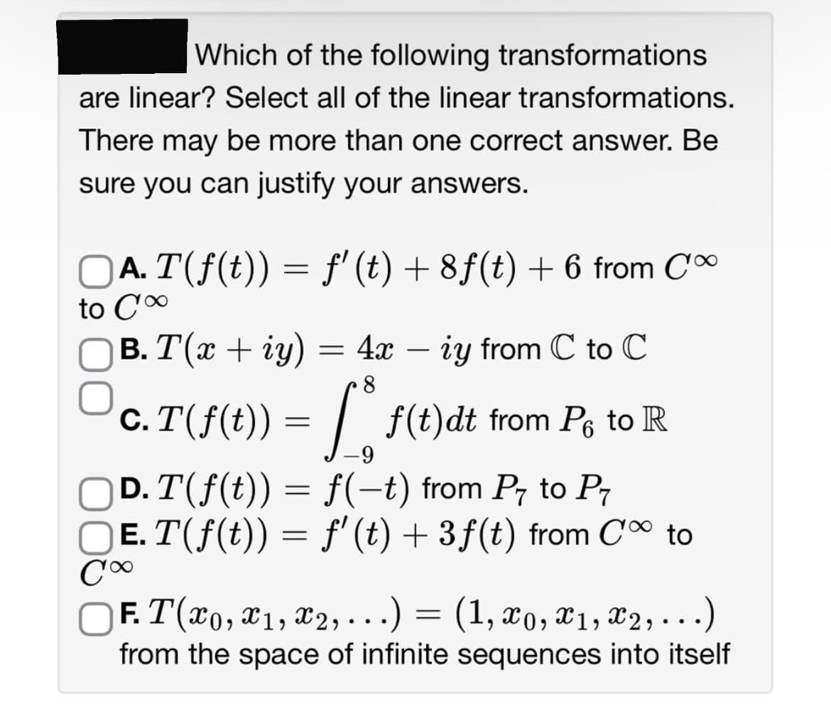 Which of the following transformations
are linear? Select all of the linear transformations.
There may be more than one correct answer. Be
sure you can justify your answers.
Ā. T(ƒ(t)) = ƒ' (t) + 8ƒ(t) + 6 from Co
to C'∞
B. T(x + iy)
4x - iy from C to C
= 4x
8
c. T(f(t)) = f(t)dt
[ f(t)dt from Po to R
-9
D. T(ƒ(t)) = f(−t) from P to P7
Ē. T(ƒ(t)) = ƒ' (t) + 3ƒ(t) from C∞ to
C∞
F. T(x0, x1, x2, ...)
(1, x0, x1, x2, ...)
from the space of infinite sequences into itself
=