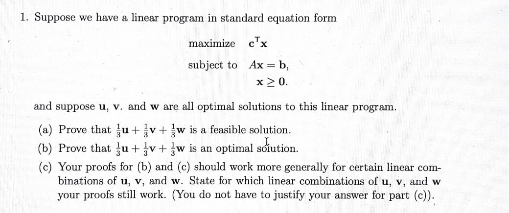 1. Suppose we have a linear program in standard equation form
maximize cTx
subject to
Ax = b,
x ≥ 0.
and suppose u, v. and w are all optimal solutions to this linear program.
(a) Prove that u+v+w is a feasible solution.
(b) Prove that u+v+w is an optimal solution.
(c) Your proofs for (b) and (c) should work more generally for certain linear com-
binations of u, v, and w. State for which linear combinations of u, v, and w
your proofs still work. (You do not have to justify your answer for part (c)).