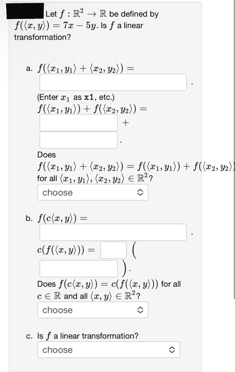 Let f : R² → R be defined by
ƒ((x, y)) = 7x − 5y. Is ƒ a linear
-
transformation?
a. f((x₁, y₁) + (x₂, Y2)) =
=
(Enter x₁ as x1, etc.)
f((x1, y₁)) + f((x2, Y2)) =
+
Does
f((x1, y1₁) + (x2, Y2)) = f((x1, Y₁)) + f((x2, Y2))
for all (x1, y₁), (x2, Y₂) = R²?
choose
b. f(c(x, y)) =
c(f((x, y))) =
Does f(c(x, y)) = c(ƒ((x, y))) for all
cЄR and all (x, y) = R²?
choose
c. Is f a linear transformation?
choose